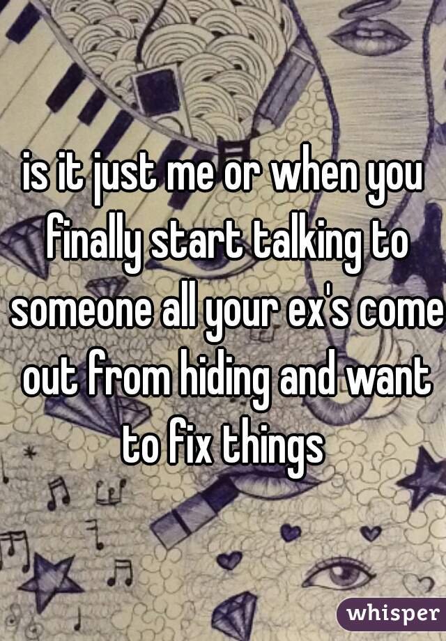 is it just me or when you finally start talking to someone all your ex's come out from hiding and want to fix things 