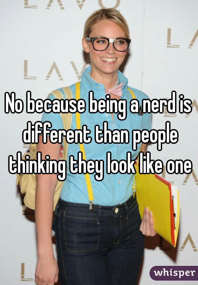 No because being a nerd is different than people thinking they look like one