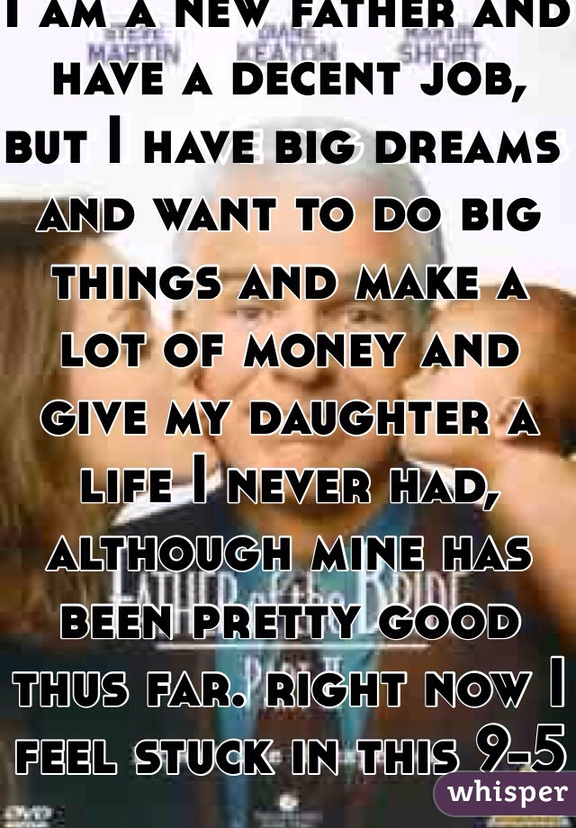 I am a new father and have a decent job, but I have big dreams and want to do big things and make a lot of money and give my daughter a life I never had, although mine has been pretty good thus far. right now I feel stuck in this 9-5