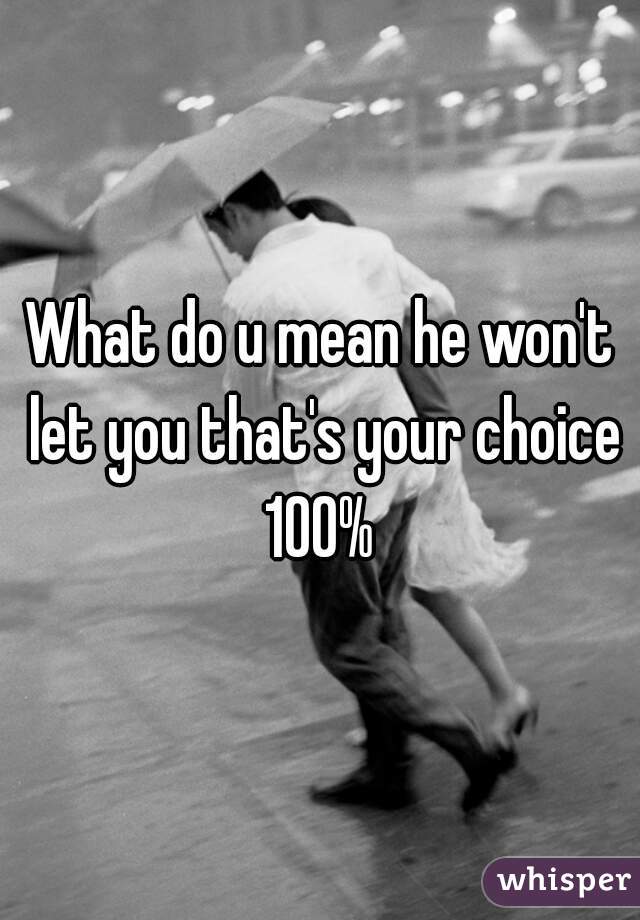 What do u mean he won't let you that's your choice 100% 