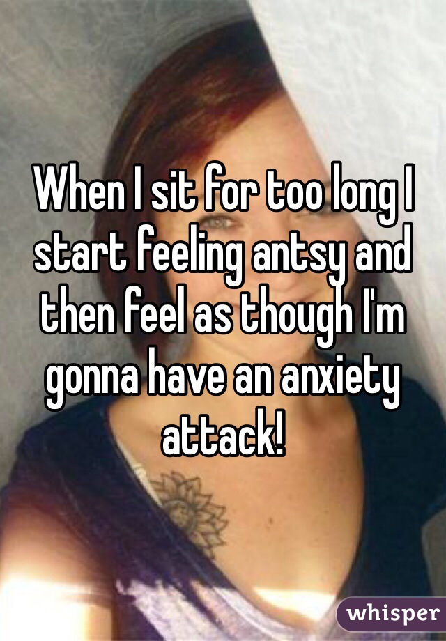 When I sit for too long I start feeling antsy and then feel as though I'm gonna have an anxiety attack!