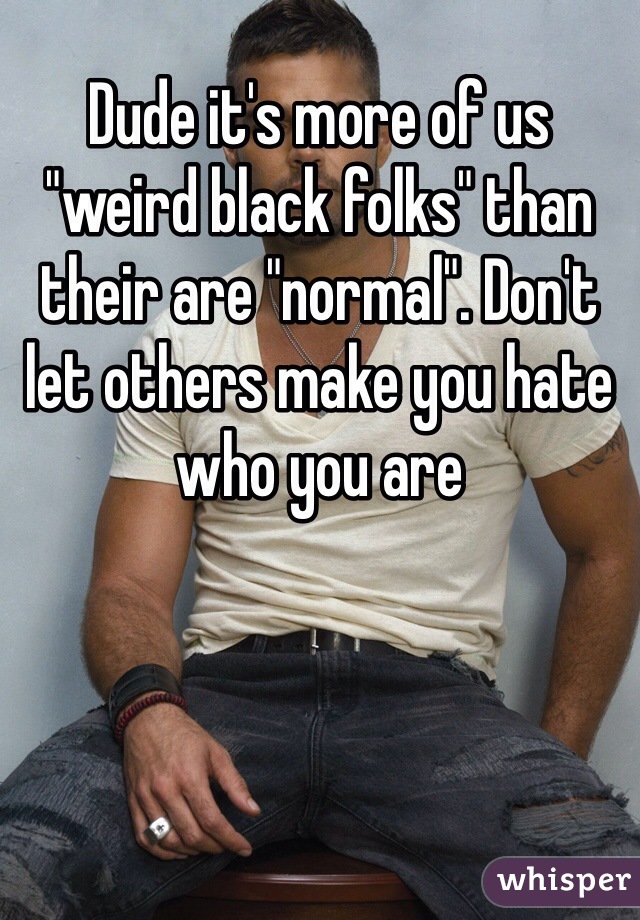 Dude it's more of us "weird black folks" than their are "normal". Don't let others make you hate who you are