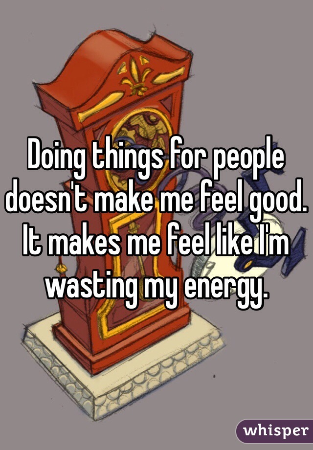 Doing things for people doesn't make me feel good. It makes me feel like I'm wasting my energy.