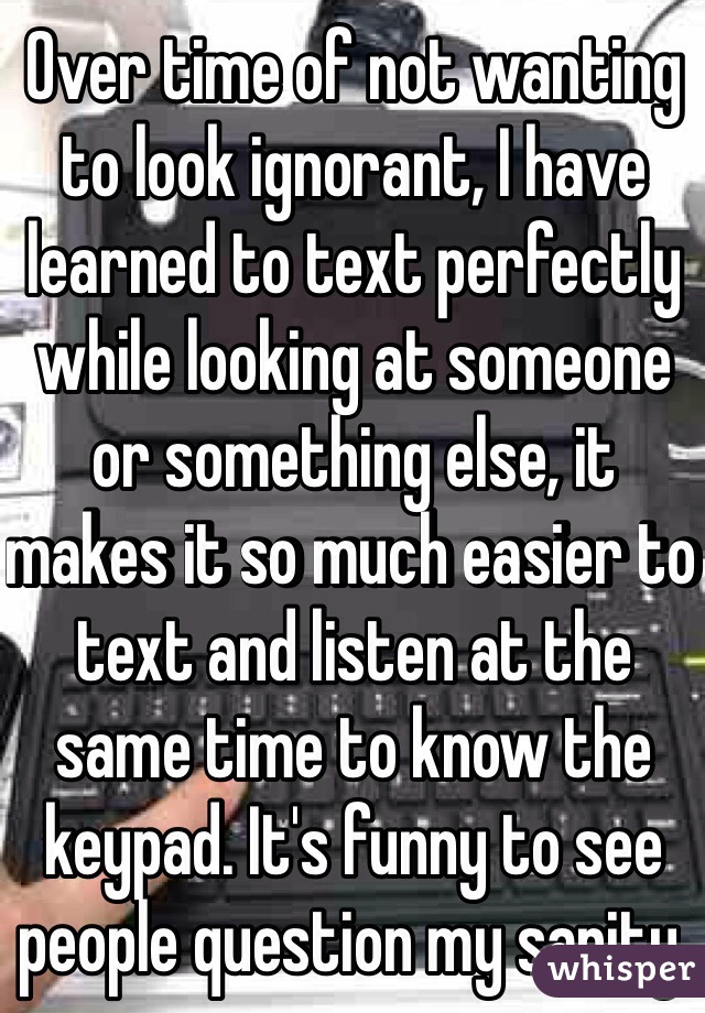 Over time of not wanting to look ignorant, I have learned to text perfectly while looking at someone or something else, it makes it so much easier to text and listen at the same time to know the keypad. It's funny to see people question my sanity.