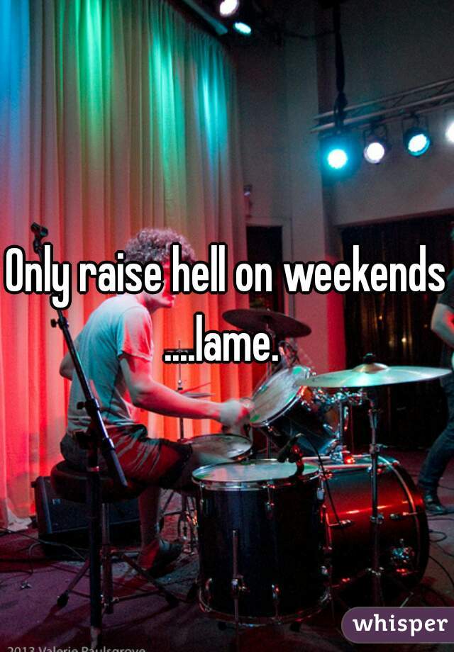 Only raise hell on weekends?

....lame. 