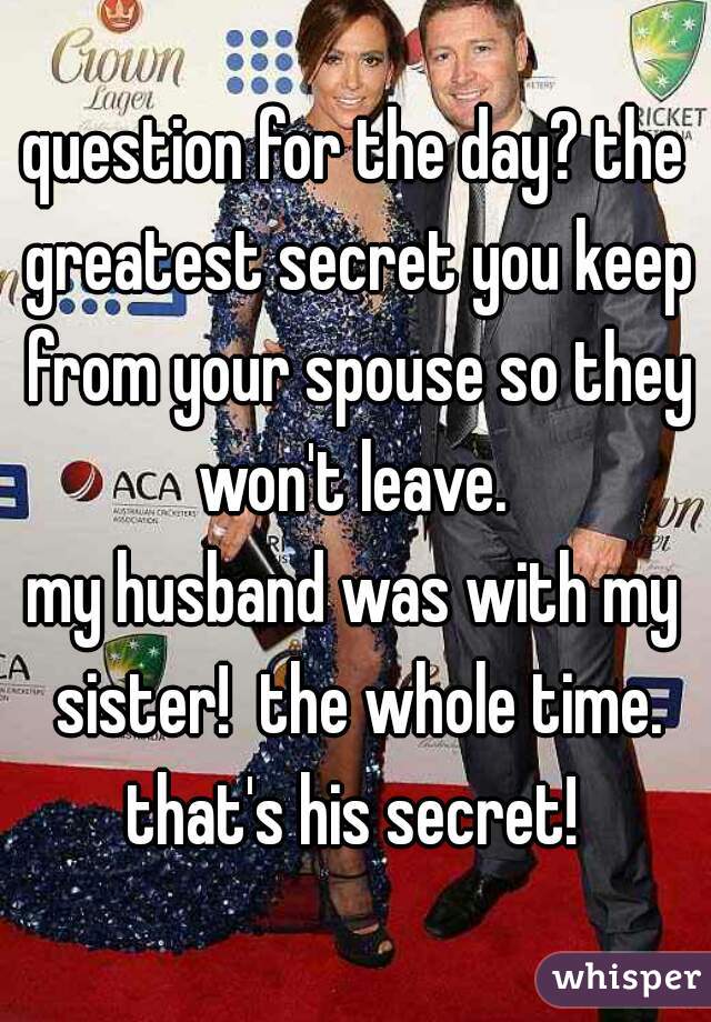 question for the day? the greatest secret you keep from your spouse so they won't leave. 
my husband was with my sister!  the whole time. that's his secret! 