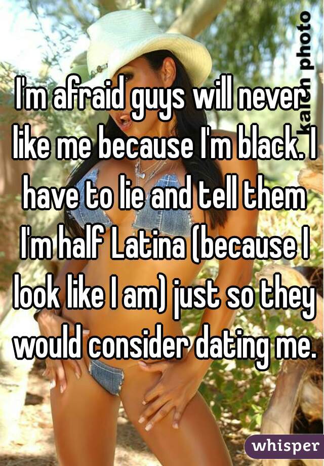 I'm afraid guys will never like me because I'm black. I have to lie and tell them I'm half Latina (because I look like I am) just so they would consider dating me.