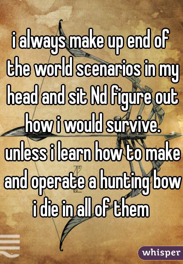 i always make up end of the world scenarios in my head and sit Nd figure out how i would survive. unless i learn how to make and operate a hunting bow i die in all of them 