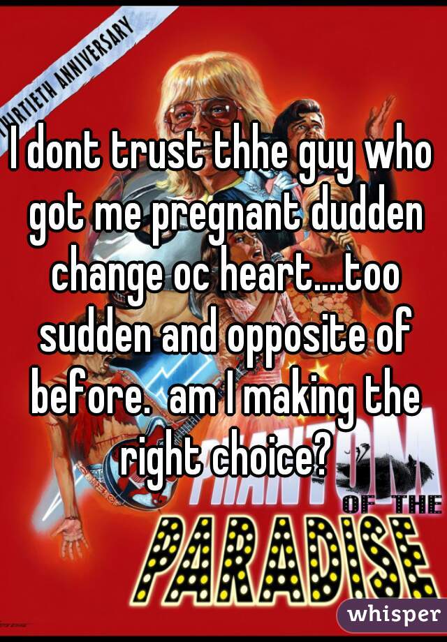 I dont trust thhe guy who got me pregnant dudden change oc heart....too sudden and opposite of before.  am I making the right choice?