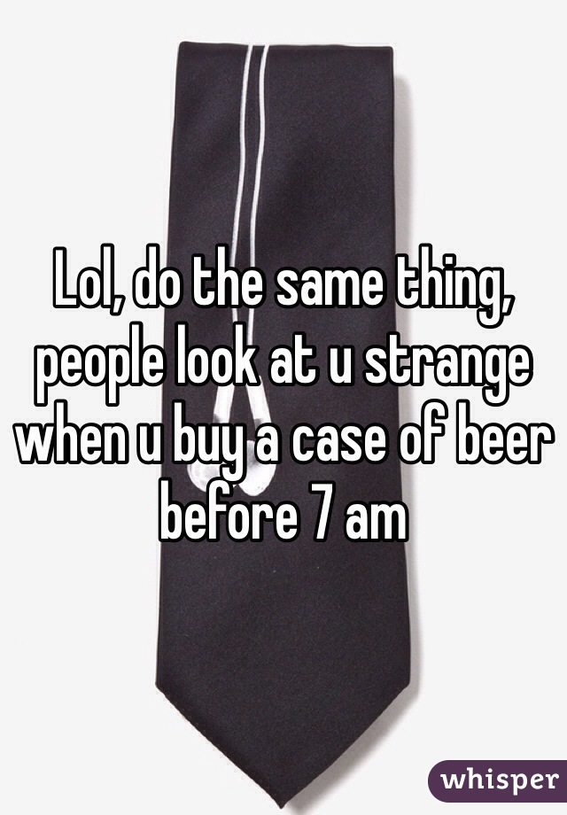 Lol, do the same thing, people look at u strange when u buy a case of beer before 7 am