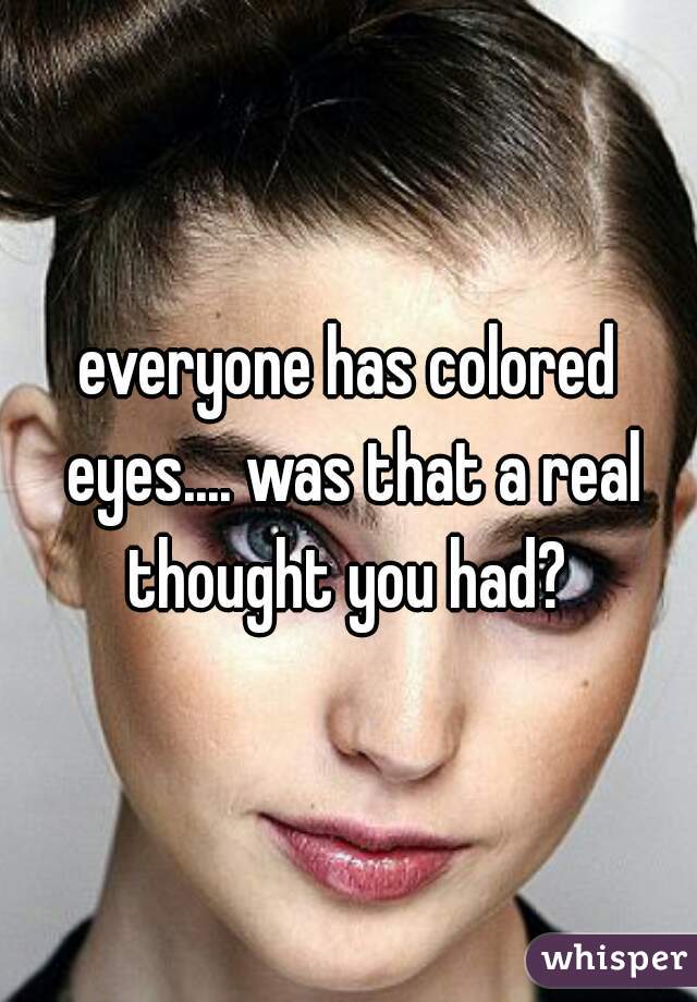everyone has colored eyes.... was that a real thought you had? 