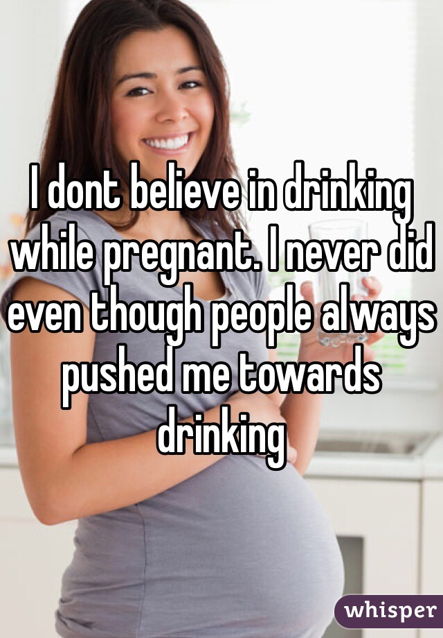 I dont believe in drinking while pregnant. I never did even though people always pushed me towards drinking