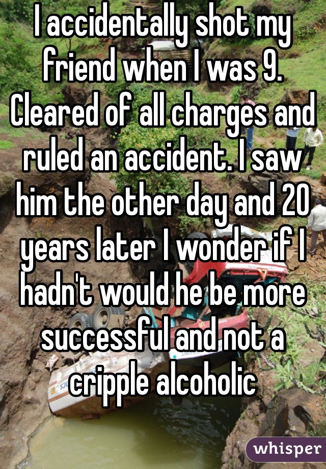 I accidentally shot my friend when I was 9. Cleared of all charges and ruled an accident. I saw him the other day and 20 years later I wonder if I hadn't would he be more successful and not a cripple alcoholic 
