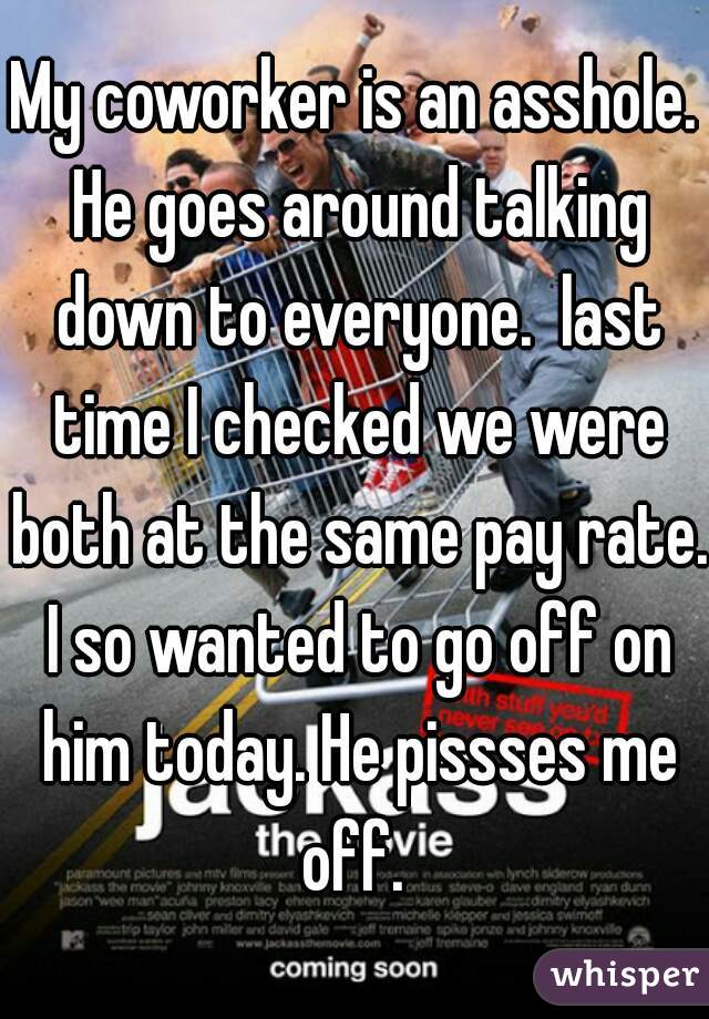 My coworker is an asshole. He goes around talking down to everyone.  last time I checked we were both at the same pay rate. I so wanted to go off on him today. He pissses me off. 