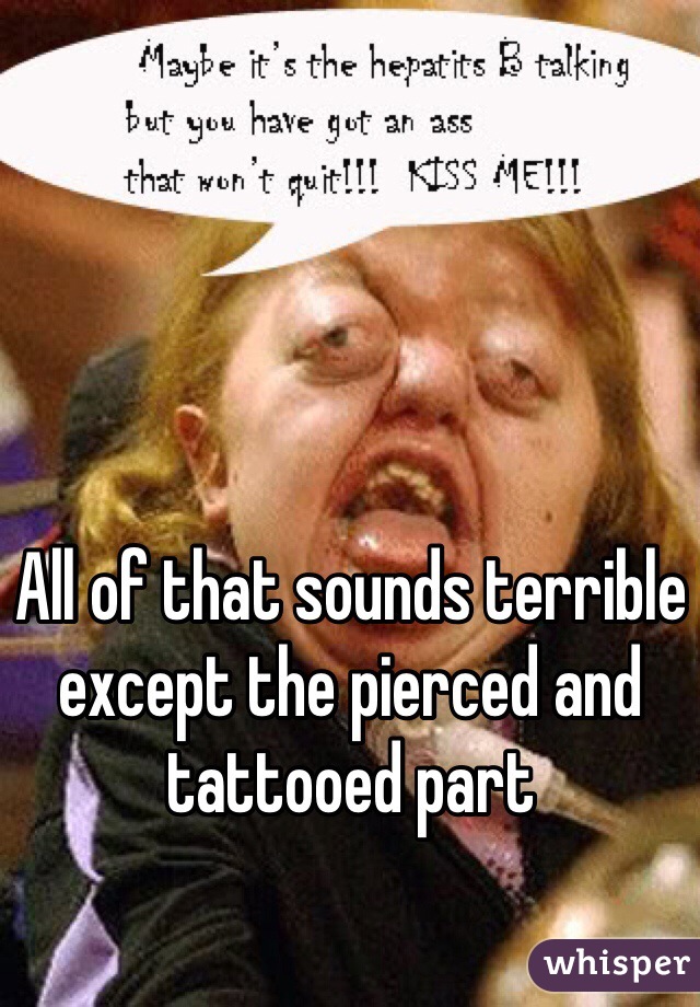 All of that sounds terrible except the pierced and tattooed part 