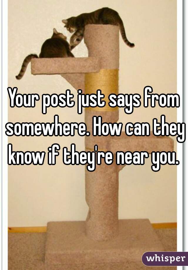 Your post just says from somewhere. How can they know if they're near you. 