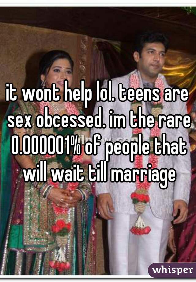 it wont help lol. teens are sex obcessed. im the rare 0.000001% of people that will wait till marriage