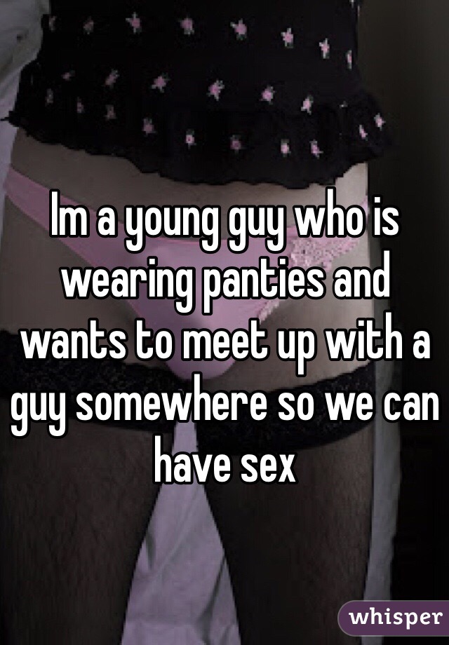 Im a young guy who is wearing panties and wants to meet up with a guy somewhere so we can have sex