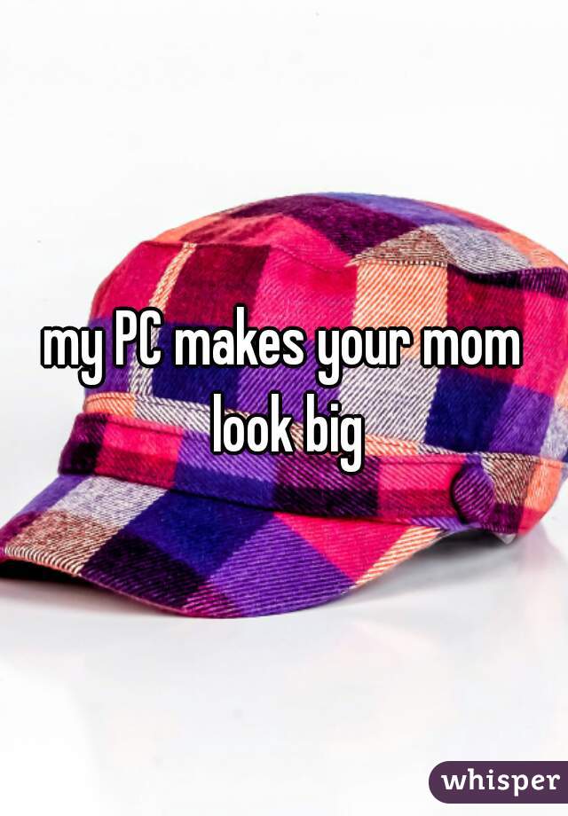 my PC makes your mom look big