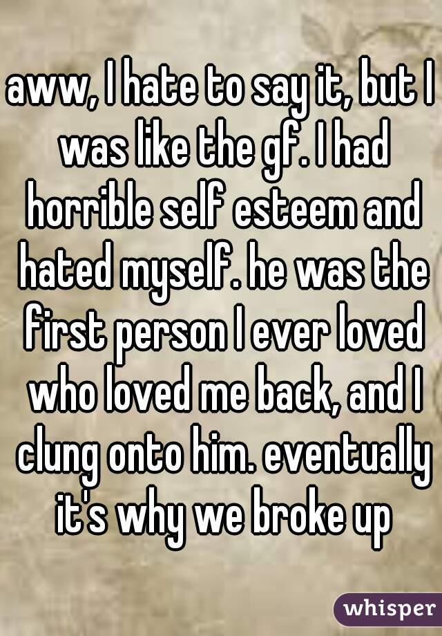 aww, I hate to say it, but I was like the gf. I had horrible self esteem and hated myself. he was the first person I ever loved who loved me back, and I clung onto him. eventually it's why we broke up