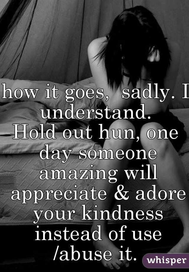 how it goes,  sadly. I understand. 
Hold out hun, one day someone amazing will appreciate & adore your kindness instead of use /abuse it. 