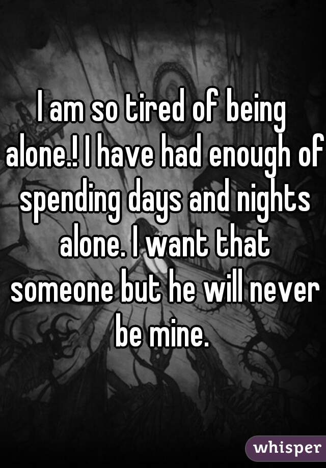 I am so tired of being alone.! I have had enough of spending days and nights alone. I want that someone but he will never be mine. 