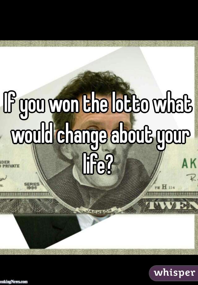 If you won the lotto what would change about your life? 