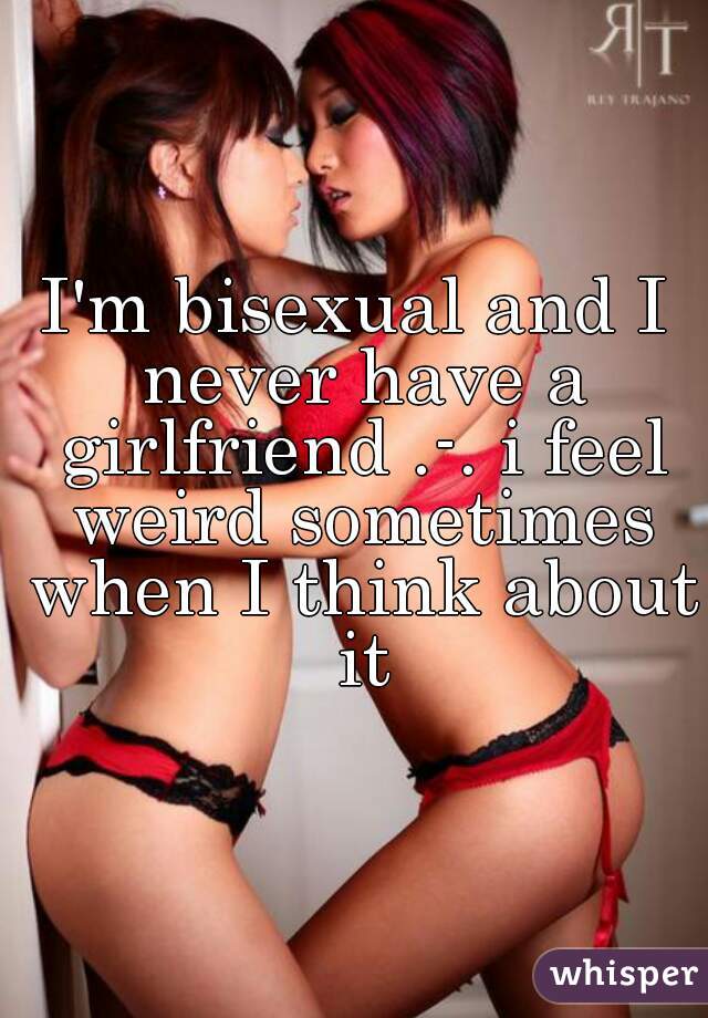 I'm bisexual and I never have a girlfriend .-. i feel weird sometimes when I think about it