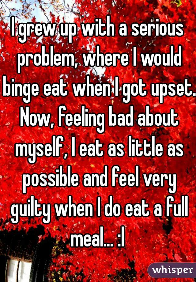 I grew up with a serious problem, where I would binge eat when I got upset. Now, feeling bad about myself, I eat as little as possible and feel very guilty when I do eat a full meal... :l 