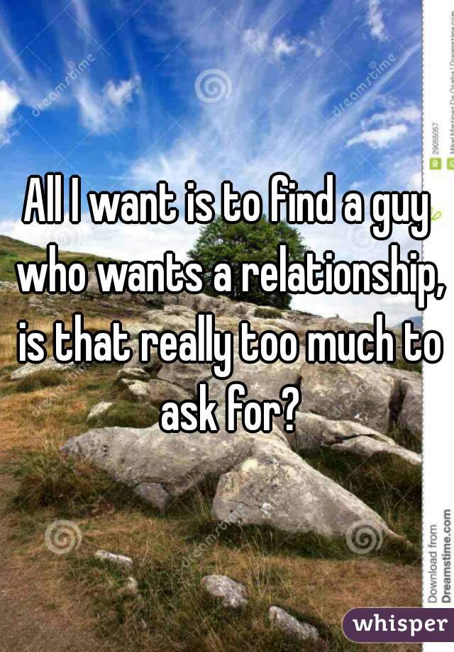 All I want is to find a guy who wants a relationship, is that really too much to ask for?