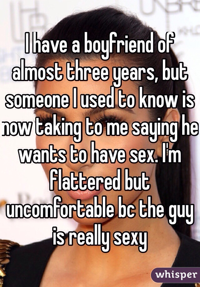 I have a boyfriend of almost three years, but someone I used to know is now taking to me saying he wants to have sex. I'm flattered but uncomfortable bc the guy is really sexy
