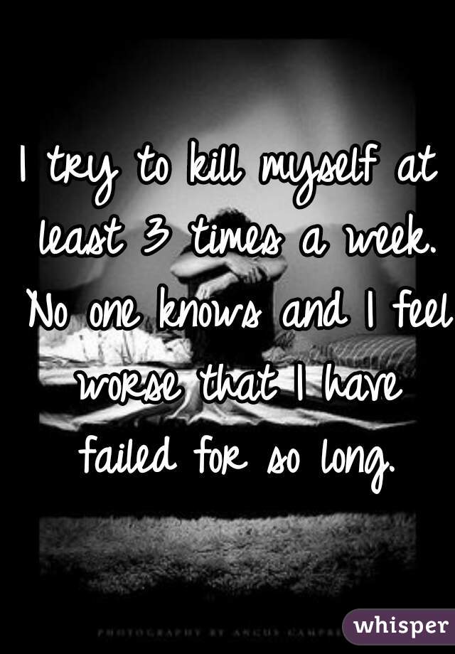 I try to kill myself at least 3 times a week. No one knows and I feel worse that I have failed for so long.