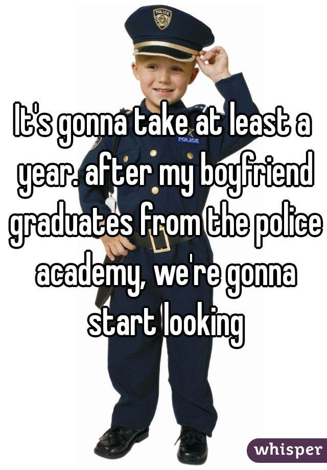 It's gonna take at least a year. after my boyfriend graduates from the police academy, we're gonna start looking