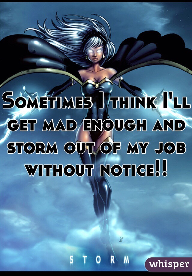 Sometimes I think I'll get mad enough and storm out of my job without notice!!