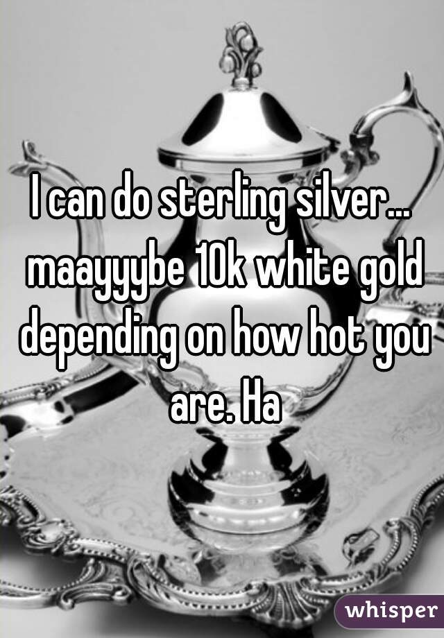 I can do sterling silver... maayyybe 10k white gold depending on how hot you are. Ha