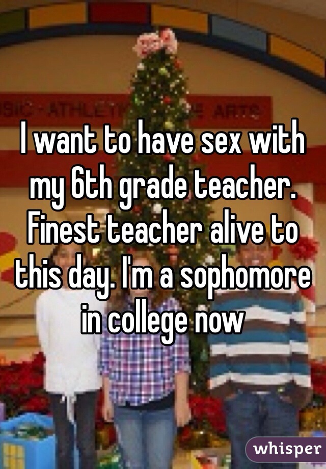 I want to have sex with my 6th grade teacher. Finest teacher alive to this day. I'm a sophomore in college now 