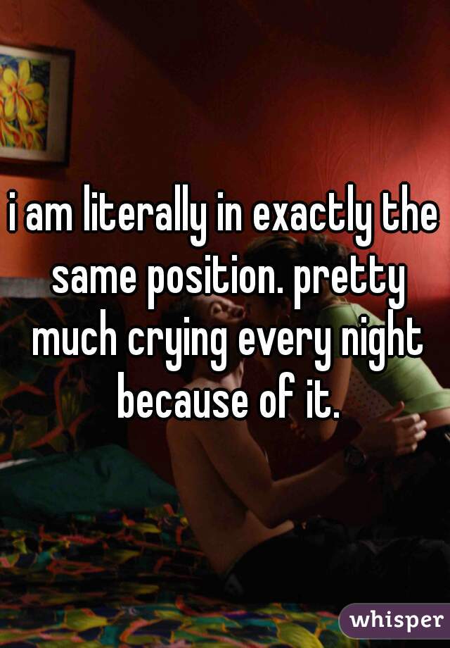 i am literally in exactly the same position. pretty much crying every night because of it.