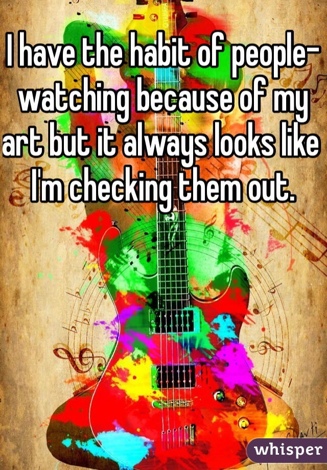 I have the habit of people-watching because of my art but it always looks like I'm checking them out.
