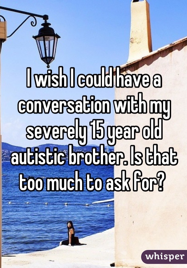 I wish I could have a conversation with my severely 15 year old autistic brother. Is that too much to ask for? 
