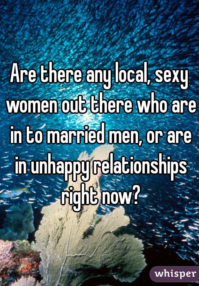 Are there any local, sexy women out there who are in to married men, or are in unhappy relationships right now?