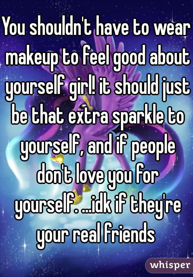 You shouldn't have to wear makeup to feel good about yourself girl! it should just be that extra sparkle to yourself, and if people don't love you for yourself. ...idk if they're your real friends 