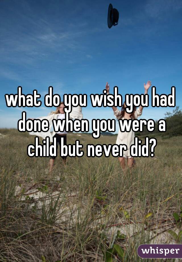 what do you wish you had done when you were a child but never did?