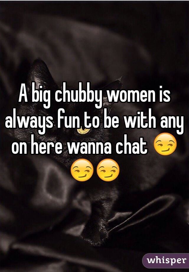 A big chubby women is always fun to be with any on here wanna chat 😏😏😏