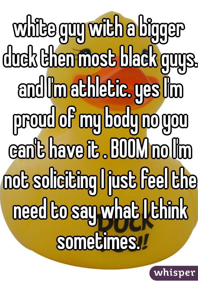 white guy with a bigger duck then most black guys. and I'm athletic. yes I'm proud of my body no you can't have it . BOOM no I'm not soliciting I just feel the need to say what I think sometimes. 