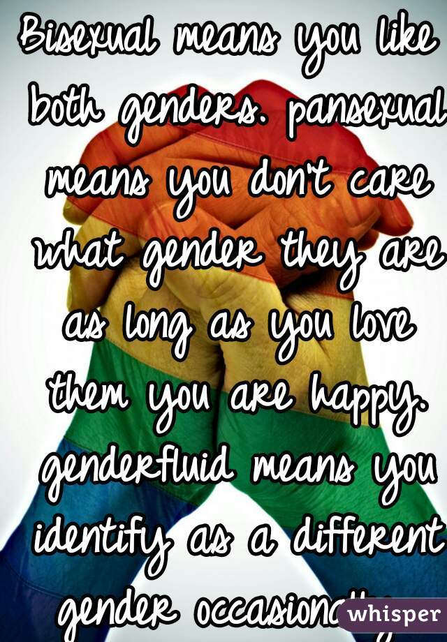 Bisexual means you like both genders. pansexual means you don't care what gender they are as long as you love them you are happy. genderfluid means you identify as a different gender occasionally 