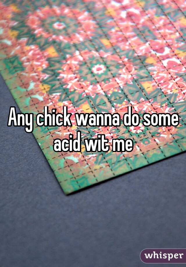 Any chick wanna do some acid wit me 
