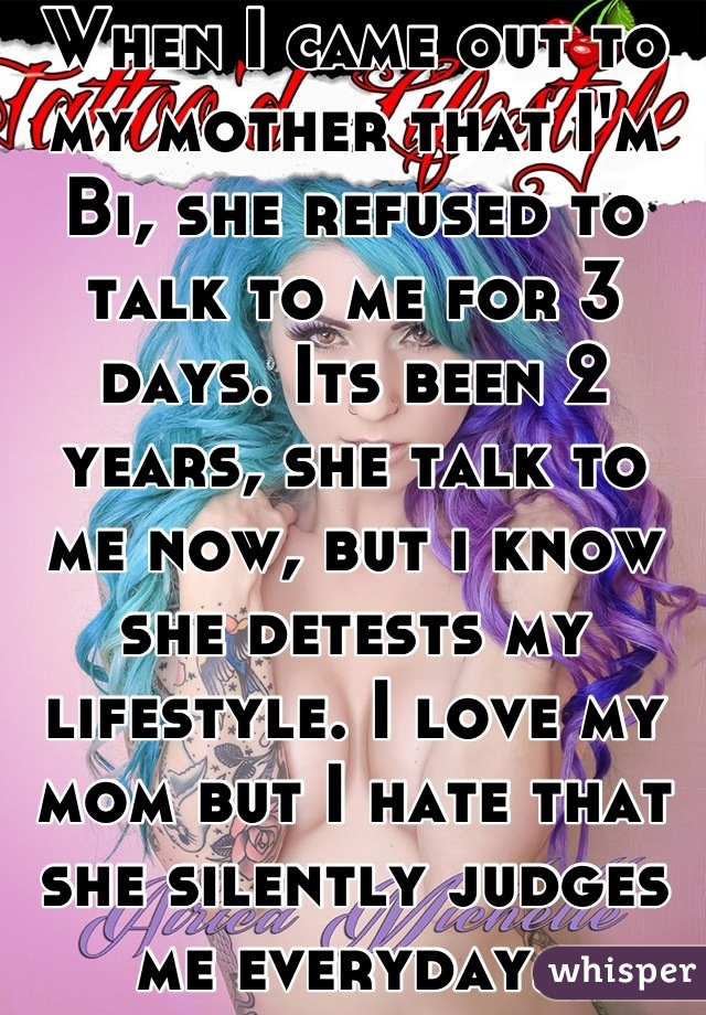 When I came out to my mother that I'm Bi, she refused to talk to me for 3 days. Its been 2 years, she talk to me now, but i know she detests my lifestyle. I love my mom but I hate that she silently judges me everyday..