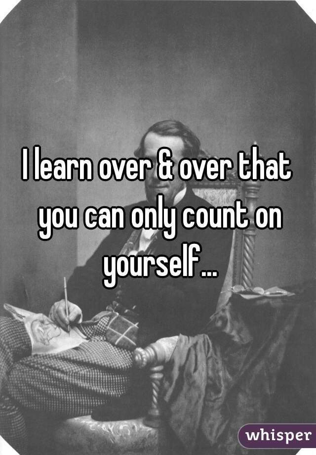 I learn over & over that you can only count on yourself...