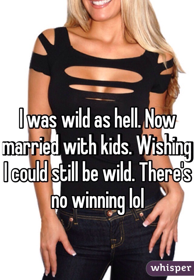 I was wild as hell. Now married with kids. Wishing I could still be wild. There's no winning lol