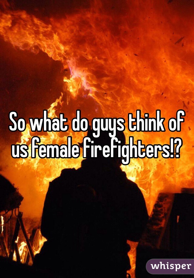 So what do guys think of us female firefighters!? 